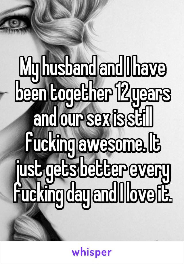 My husband and I have been together 12 years and our sex is still fucking awesome. It just gets better every fucking day and I love it.