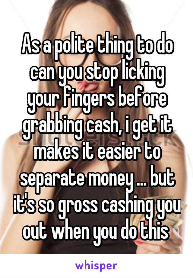 As a polite thing to do can you stop licking your fingers before grabbing cash, i get it makes it easier to separate money ... but it's so gross cashing you out when you do this 