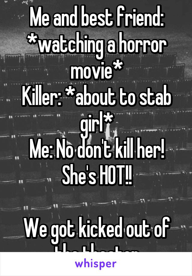 Me and best friend: *watching a horror movie*
Killer: *about to stab girl*
Me: No don't kill her! She's HOT!!

We got kicked out of the theater