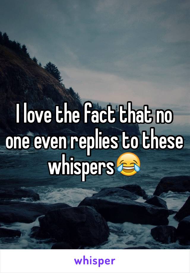 I love the fact that no one even replies to these whispers😂