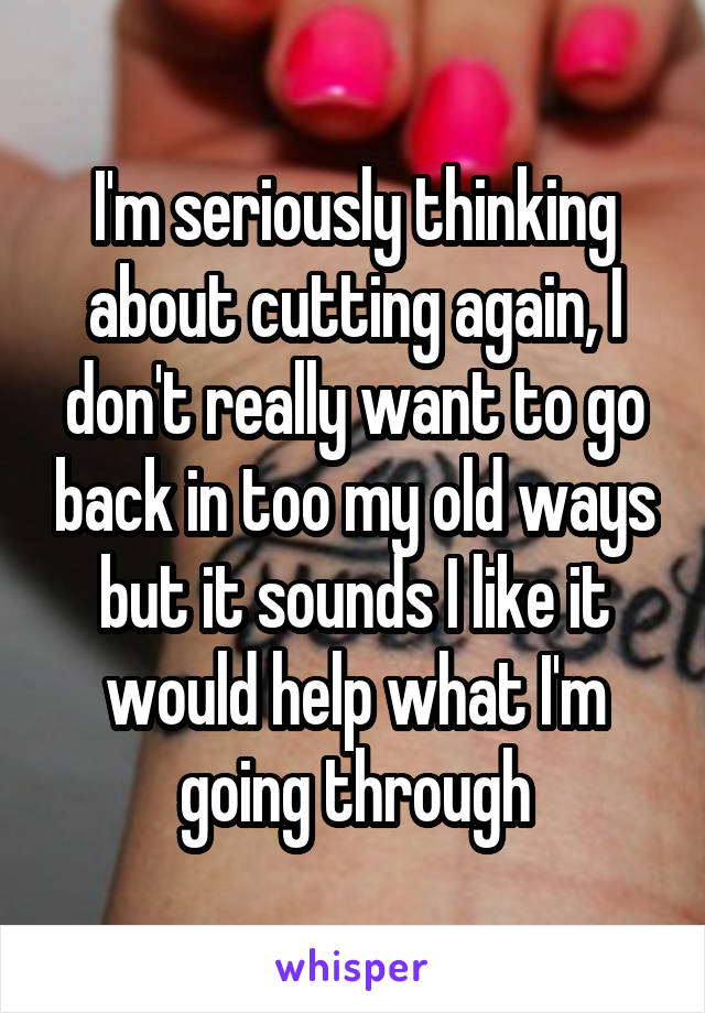 I'm seriously thinking about cutting again, I don't really want to go back in too my old ways but it sounds I like it would help what I'm going through