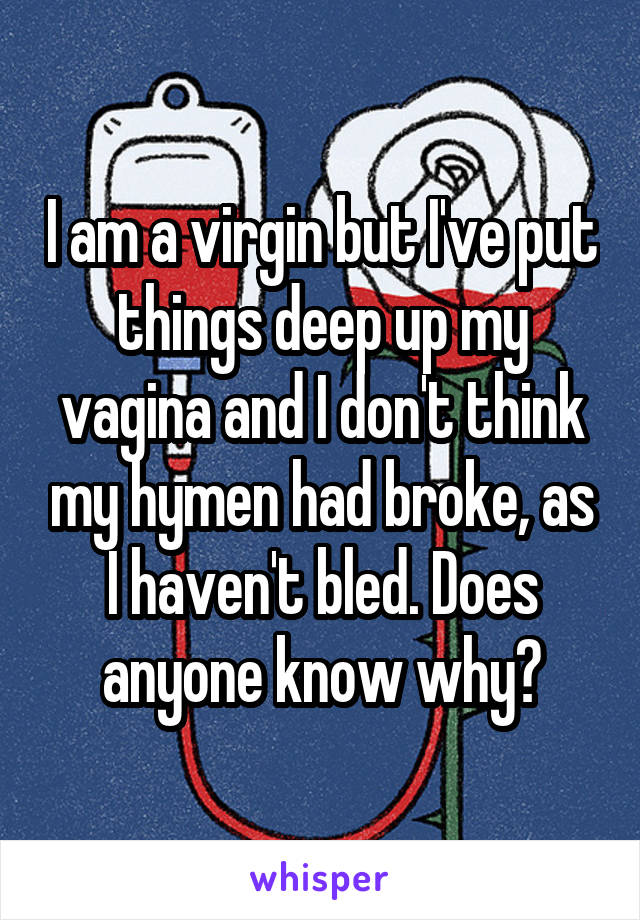 I am a virgin but I've put things deep up my vagina and I don't think my hymen had broke, as I haven't bled. Does anyone know why?