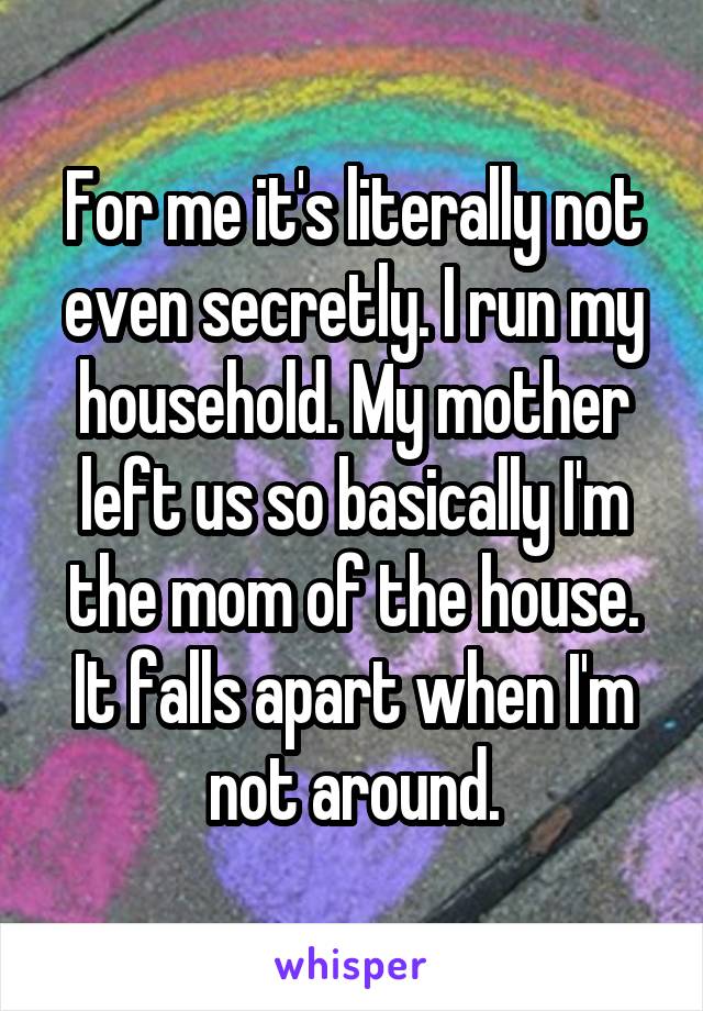 For me it's literally not even secretly. I run my household. My mother left us so basically I'm the mom of the house. It falls apart when I'm not around.