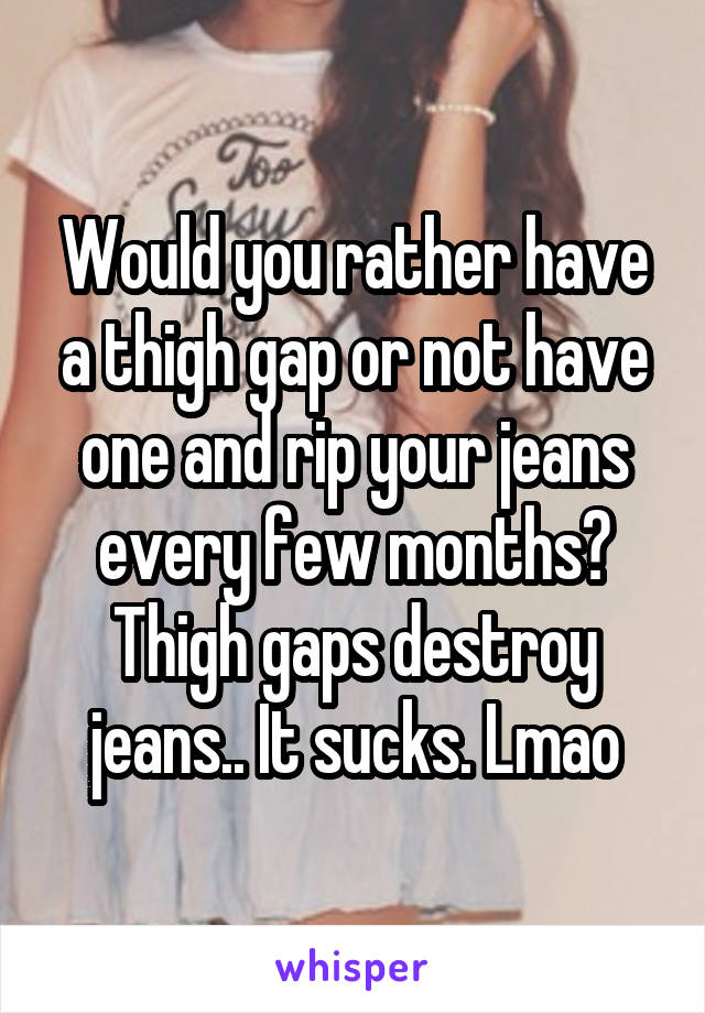 Would you rather have a thigh gap or not have one and rip your jeans every few months? Thigh gaps destroy jeans.. It sucks. Lmao