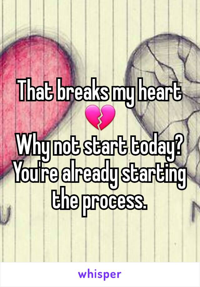 That breaks my heart
💔
Why not start today?  You're already starting the process.