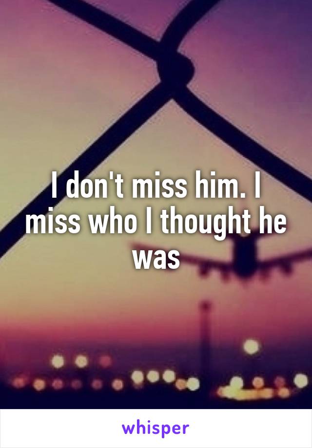 I don't miss him. I miss who I thought he was