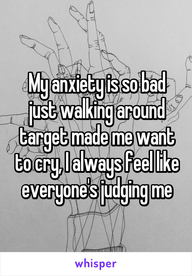 My anxiety is so bad just walking around target made me want to cry, I always feel like everyone's judging me