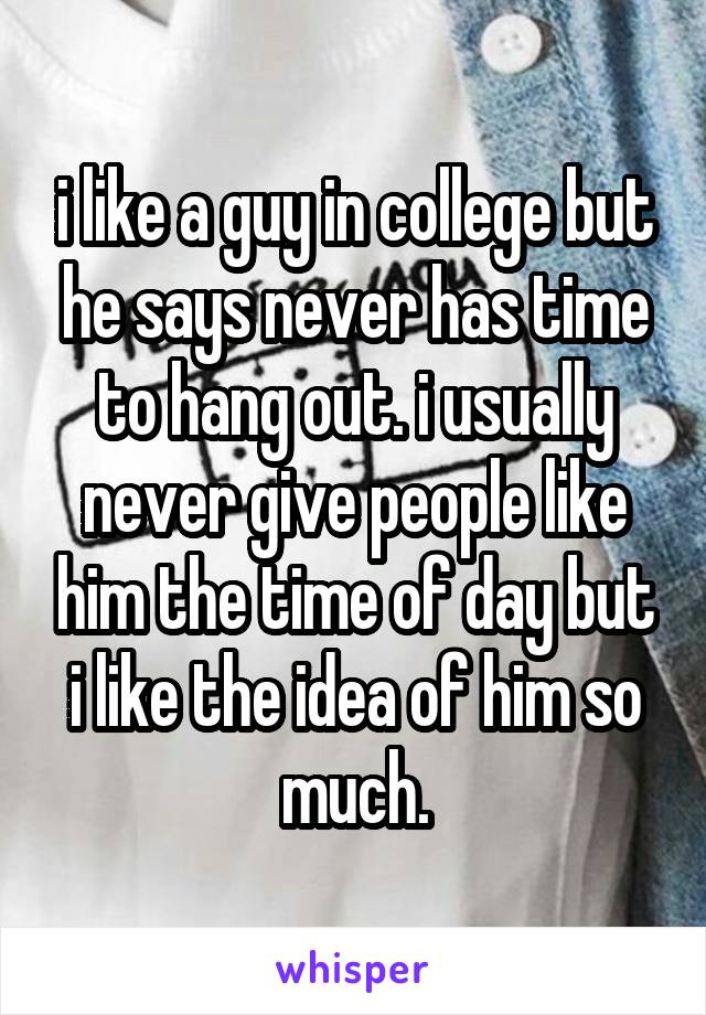 i like a guy in college but he says never has time to hang out. i usually never give people like him the time of day but i like the idea of him so much.