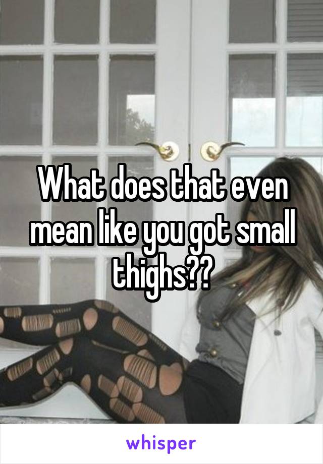 What does that even mean like you got small thighs??