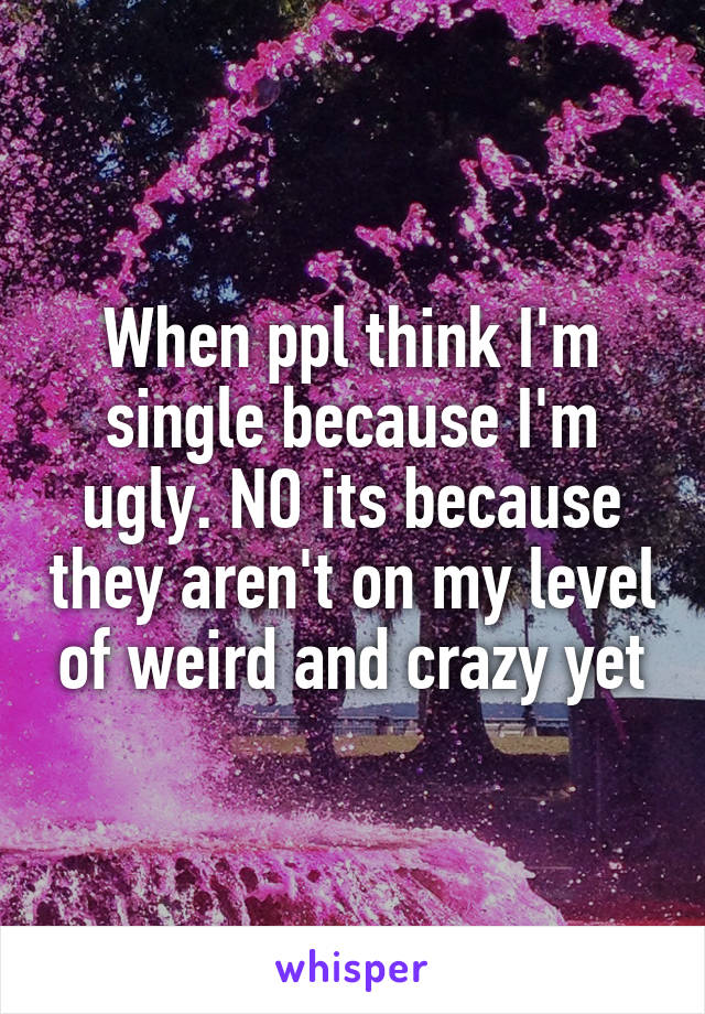 When ppl think I'm single because I'm ugly. NO its because they aren't on my level of weird and crazy yet