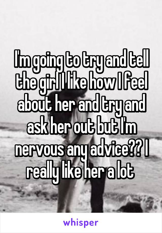 I'm going to try and tell the girl I like how I feel about her and try and ask her out but I'm nervous any advice?? I really like her a lot 