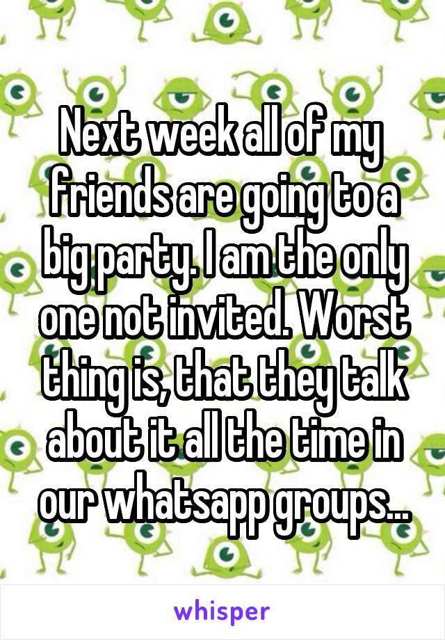 Next week all of my  friends are going to a big party. I am the only one not invited. Worst thing is, that they talk about it all the time in our whatsapp groups...