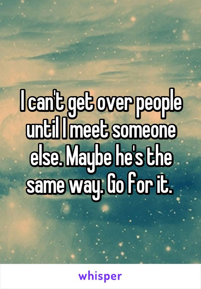 I can't get over people until I meet someone else. Maybe he's the same way. Go for it. 