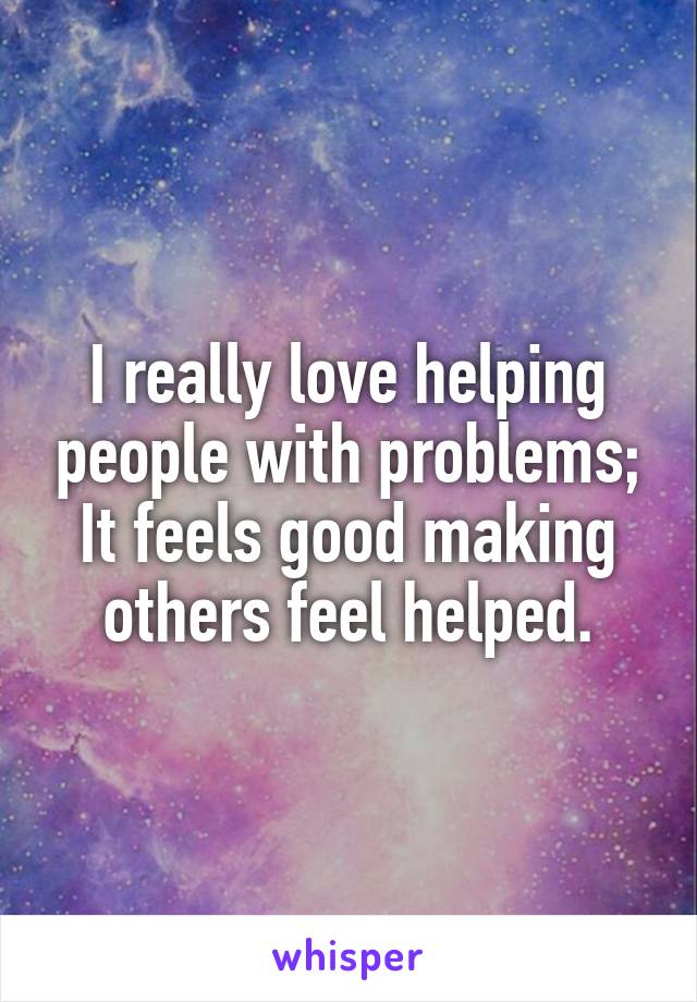 I really love helping people with problems; It feels good making others feel helped.