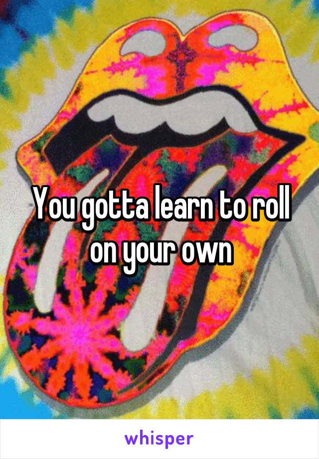 You gotta learn to roll on your own