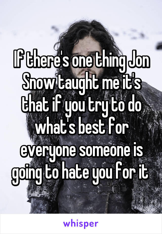 If there's one thing Jon Snow taught me it's that if you try to do what's best for everyone someone is going to hate you for it 