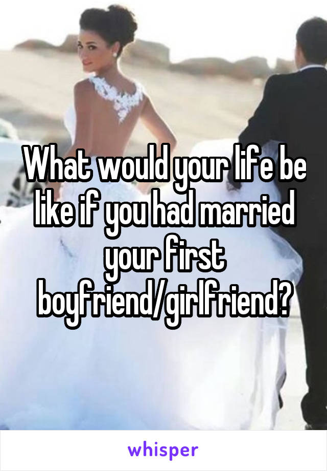 What would your life be like if you had married your first boyfriend/girlfriend?