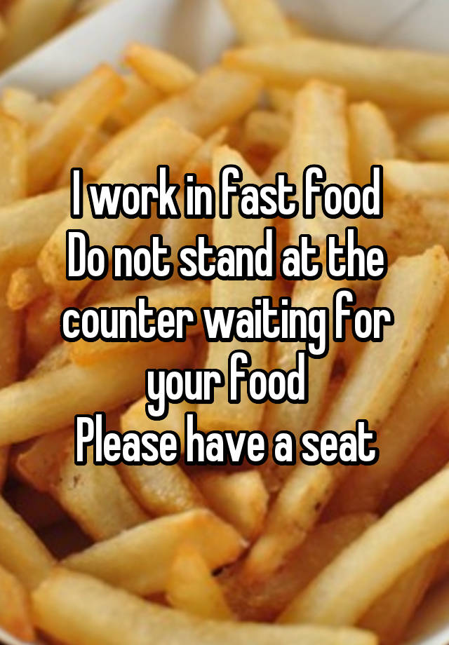 I work in fast food Do not stand at the counter waiting for your food Please have a seat
