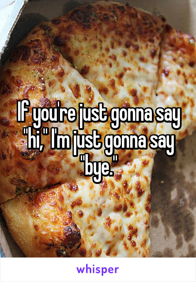 If you're just gonna say "hi," I'm just gonna say "bye."