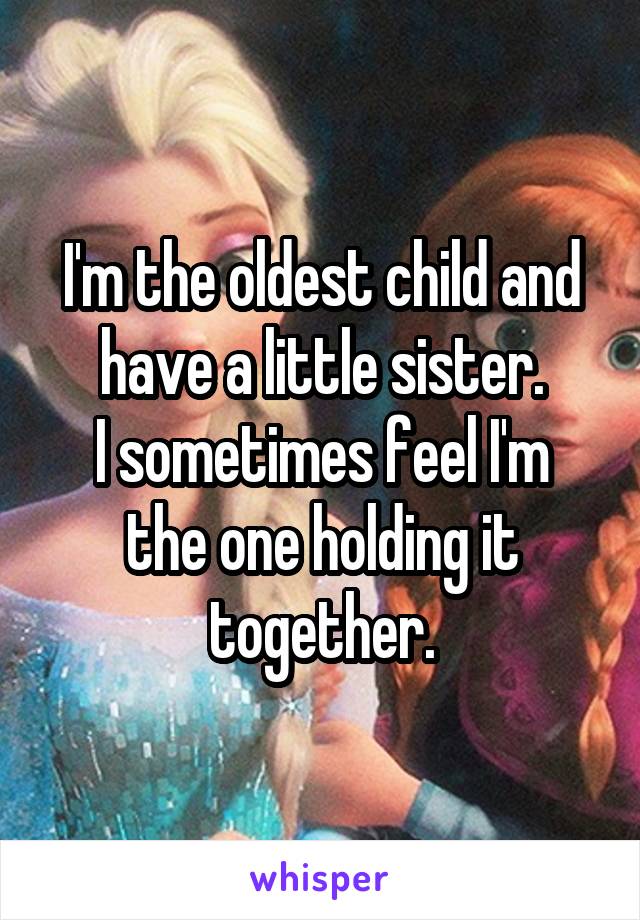 I'm the oldest child and have a little sister.
I sometimes feel I'm the one holding it together.