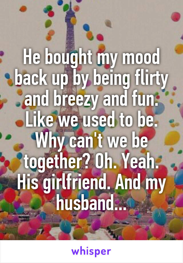 He bought my mood back up by being flirty and breezy and fun. Like we used to be. Why can't we be together? Oh. Yeah. His girlfriend. And my husband...