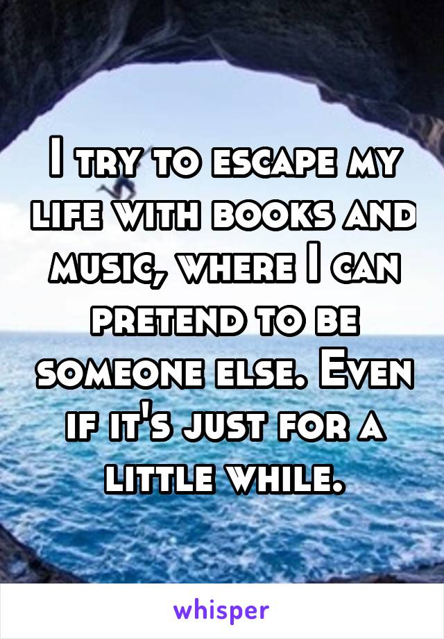 I try to escape my life with books and music, where I can pretend to be someone else. Even if it's just for a little while.