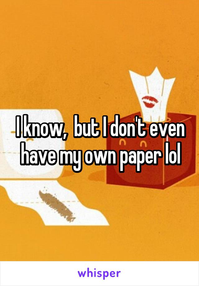 I know,  but I don't even have my own paper lol