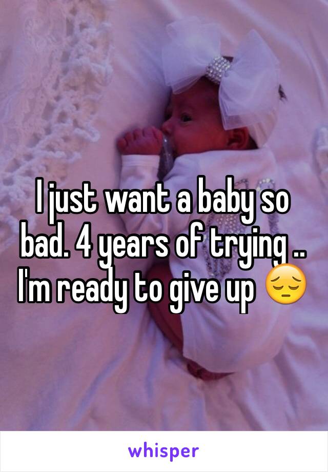 I just want a baby so bad. 4 years of trying .. I'm ready to give up 😔