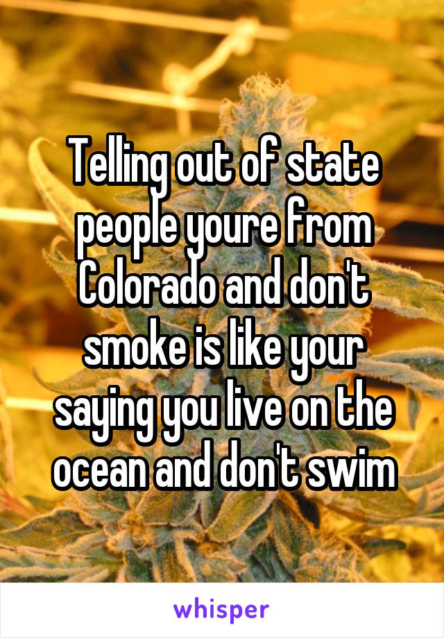 Telling out of state people youre from Colorado and don't smoke is like your saying you live on the ocean and don't swim