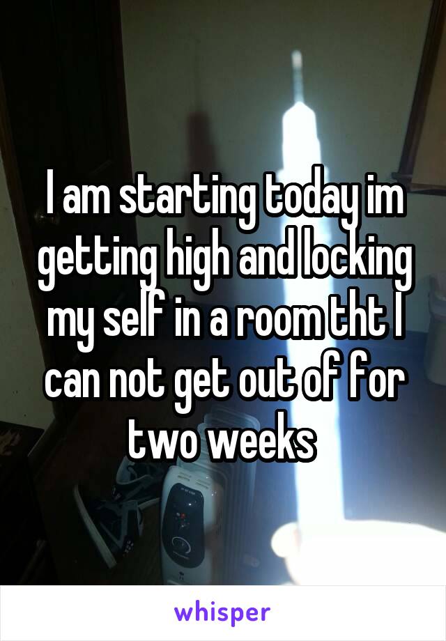 I am starting today im getting high and locking my self in a room tht I can not get out of for two weeks 