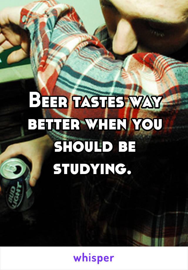 Beer tastes way better when you should be studying. 