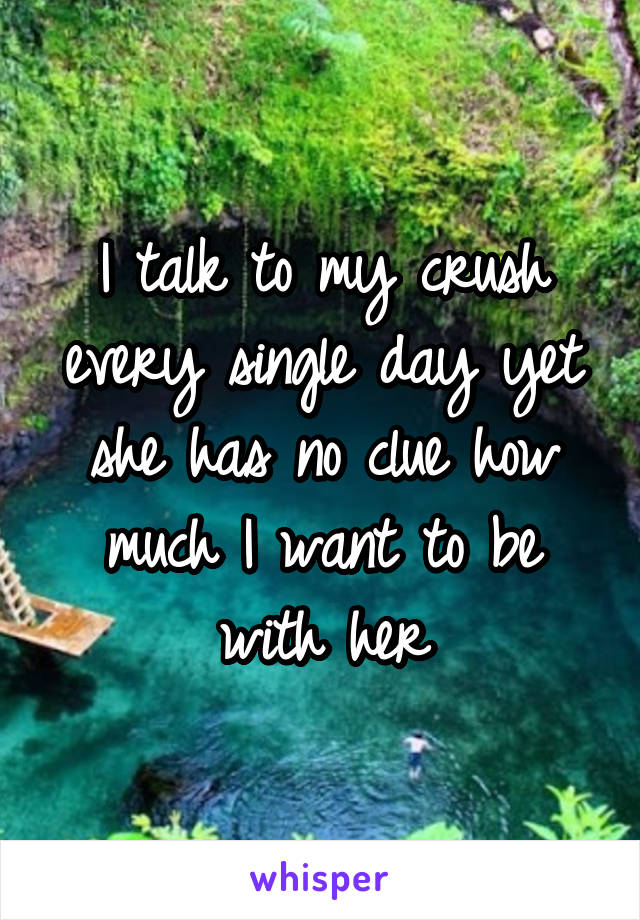 I talk to my crush every single day yet she has no clue how much I want to be with her