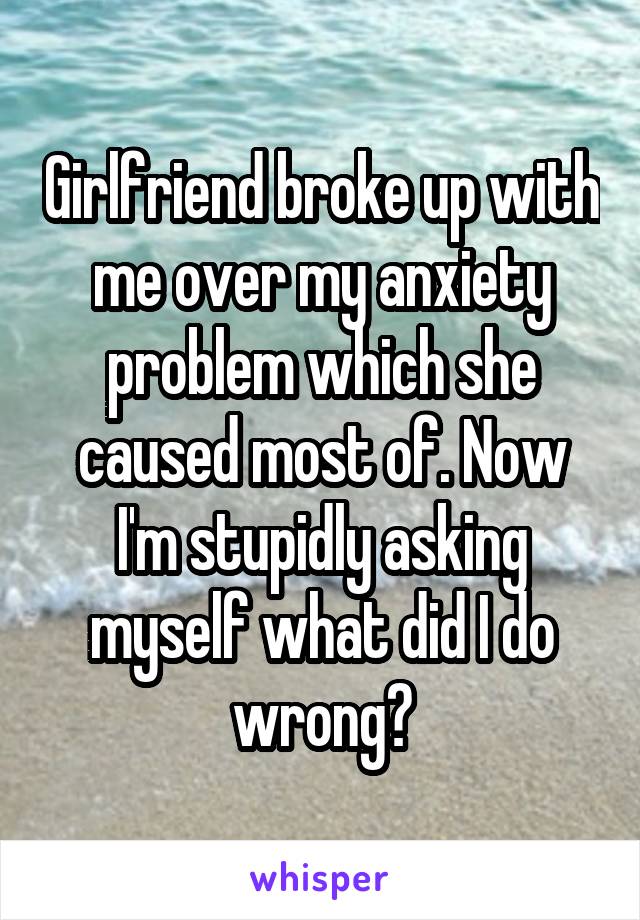 Girlfriend broke up with me over my anxiety problem which she caused most of. Now I'm stupidly asking myself what did I do wrong?