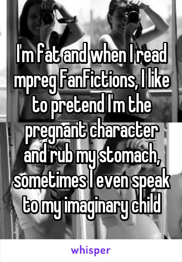 I'm fat and when I read mpreg FanFictions, I like to pretend I'm the pregnant character and rub my stomach, sometimes I even speak to my imaginary child