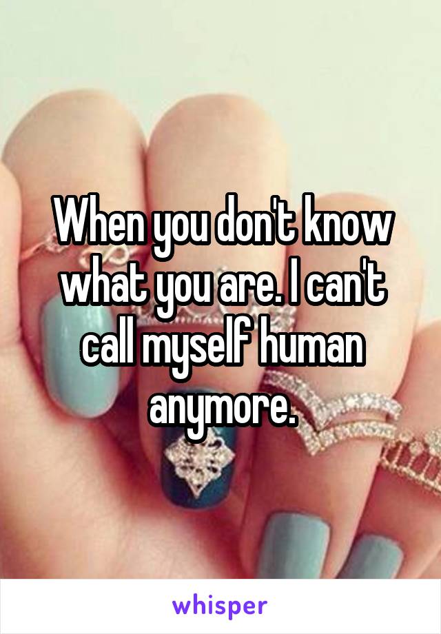 When you don't know what you are. I can't call myself human anymore.