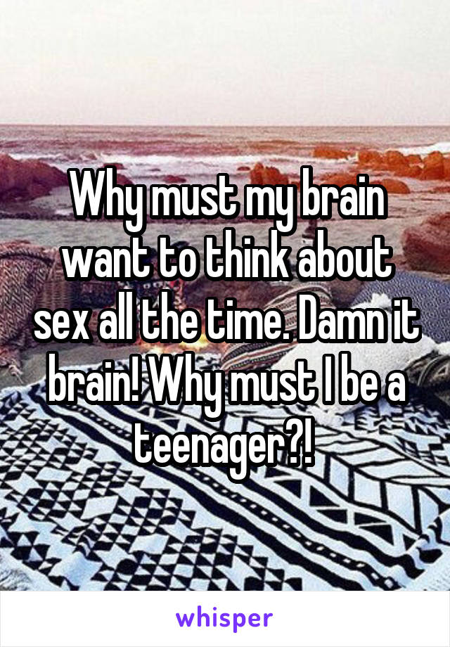 Why must my brain want to think about sex all the time. Damn it brain! Why must I be a teenager?! 