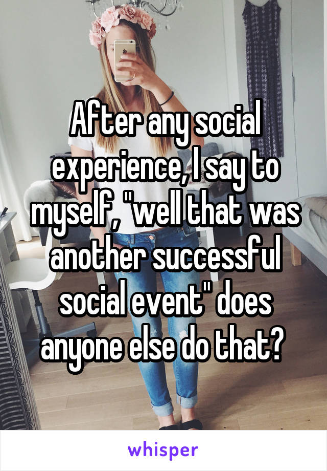 After any social experience, I say to myself, "well that was another successful social event" does anyone else do that? 