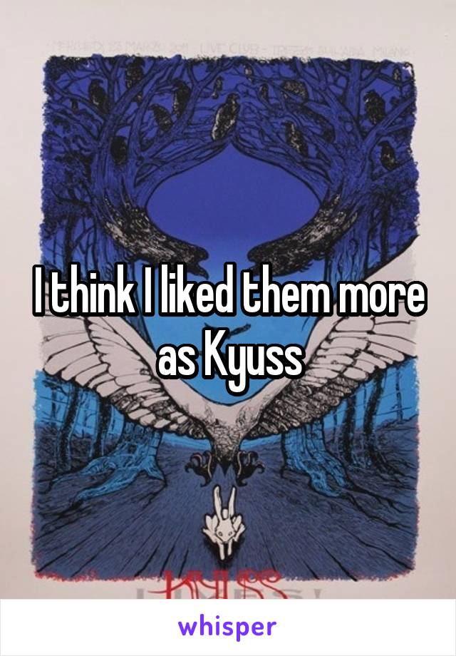 I think I liked them more as Kyuss