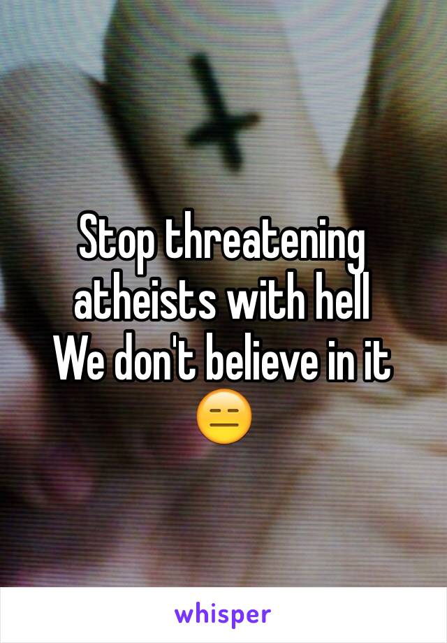 Stop threatening atheists with hell
We don't believe in it 
😑