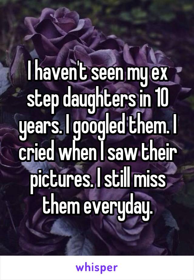 I haven't seen my ex step daughters in 10 years. I googled them. I cried when I saw their pictures. I still miss them everyday.