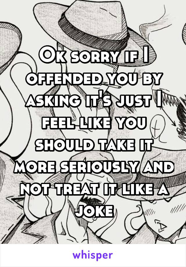 Ok sorry if I offended you by asking it's just I feel like you should take it more seriously and not treat it like a joke