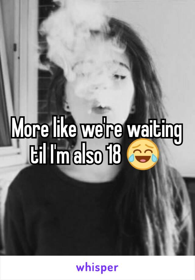 More like we're waiting til I'm also 18 😂 