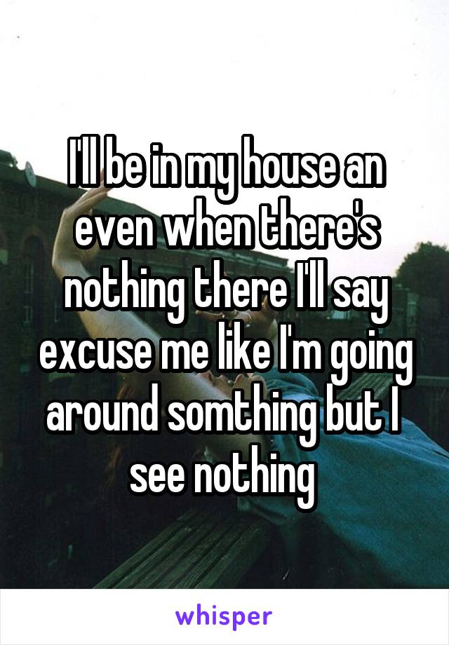 I'll be in my house an even when there's nothing there I'll say excuse me like I'm going around somthing but I 
see nothing 