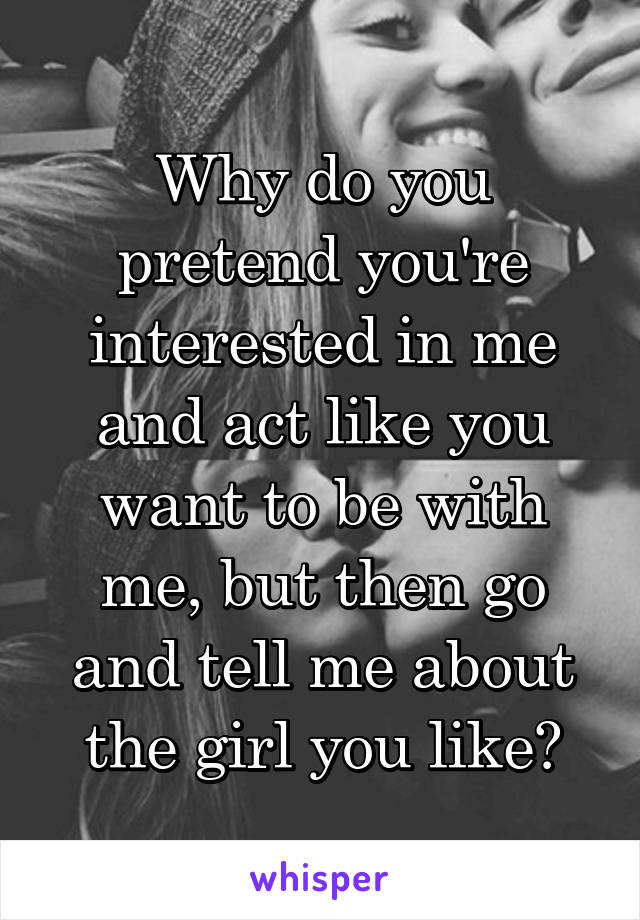 Why do you pretend you're interested in me and act like you want to be with me, but then go and tell me about the girl you like?