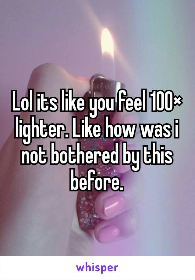 Lol its like you feel 100× lighter. Like how was i not bothered by this before.