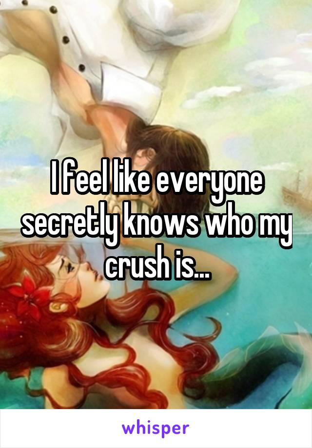 I feel like everyone secretly knows who my crush is...