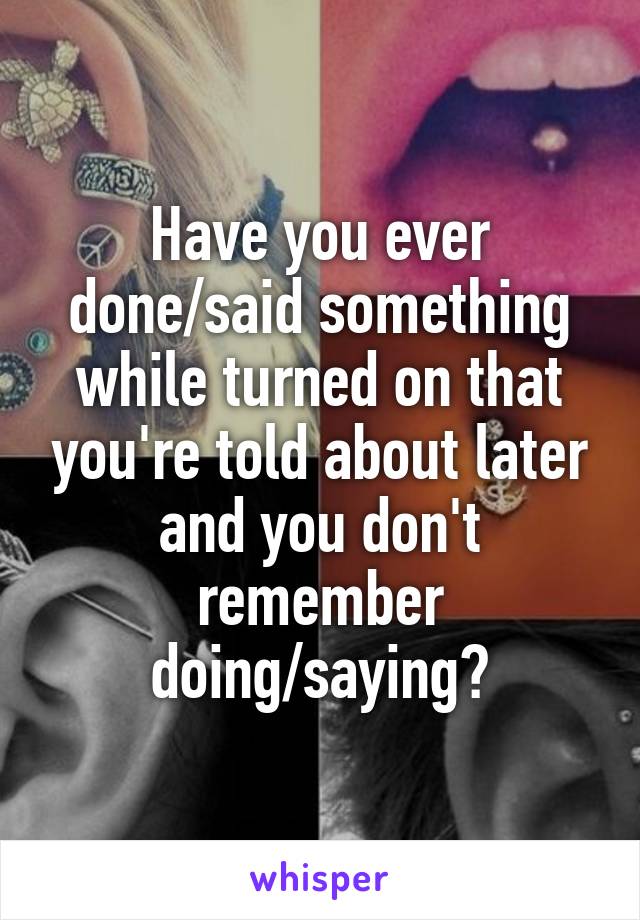 Have you ever done/said something while turned on that you're told about later and you don't remember doing/saying?