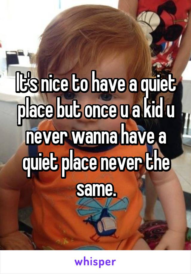 It's nice to have a quiet place but once u a kid u never wanna have a quiet place never the same.