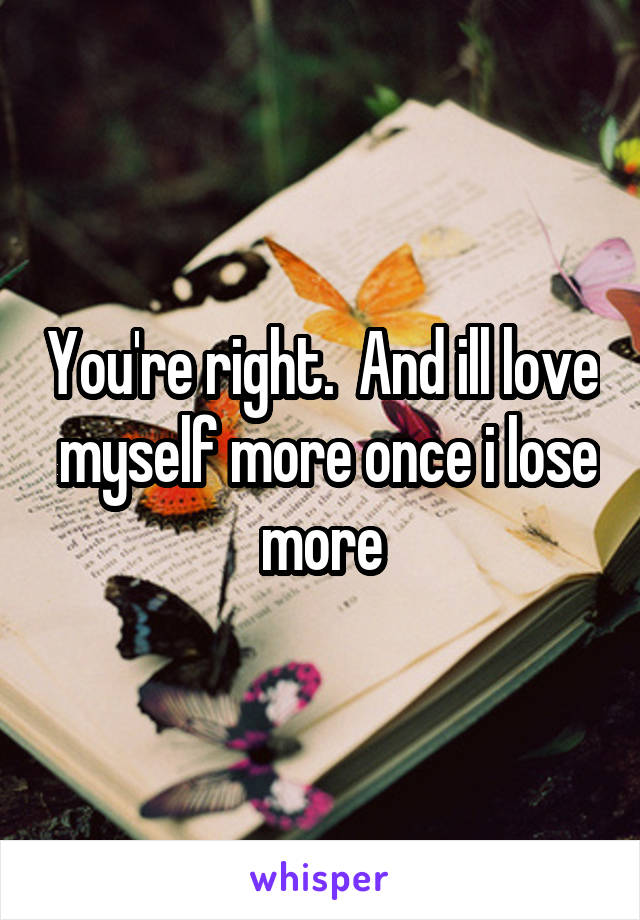 You're right.  And ill love  myself more once i lose more