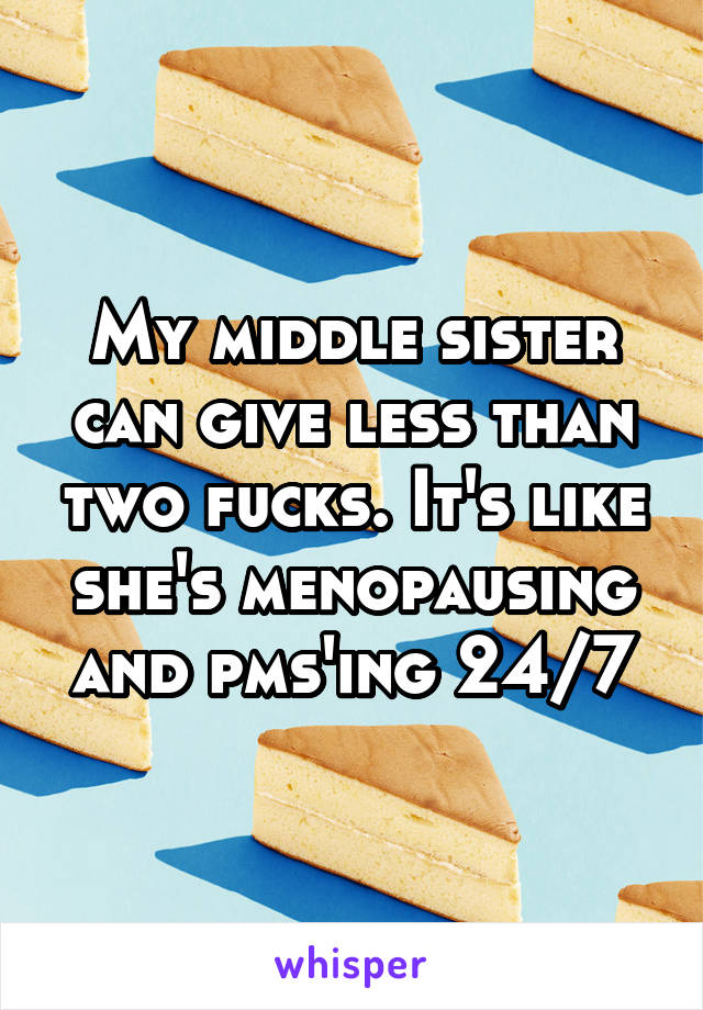 My middle sister can give less than two fucks. It's like she's menopausing and pms'ing 24/7